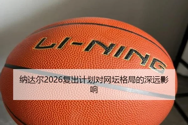 纳达尔2026复出计划对网坛格局的深远影响